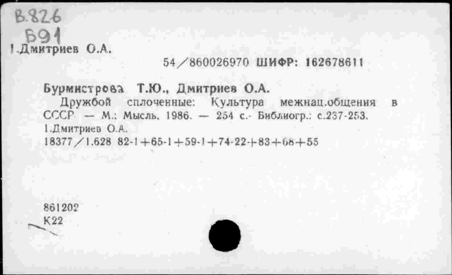 ﻿е>ш
1 .Дмитриев О.А.
54/860026970 ШИФР: 162678611
Бурмистрова Т.Ю., Дмитриев О.А.
Дружбой сплоченные: Культура межнац.общения в СССГ — М.: Мысль. 1986. — 254 с. Библиогр.: с.237-253. [.Дмитриев О.А.
18377/1.628 82-1 +65-1 +59-1 +74-22 + 834-68 + 55
86120?
_^К22